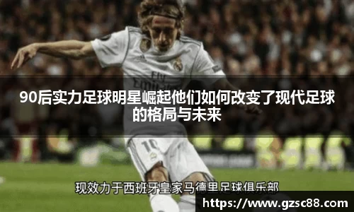 90后实力足球明星崛起他们如何改变了现代足球的格局与未来